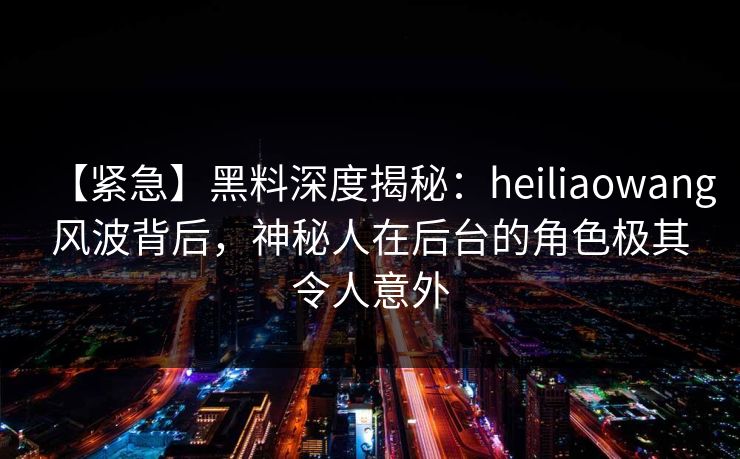 【紧急】黑料深度揭秘：heiliaowang风波背后，神秘人在后台的角色极其令人意外