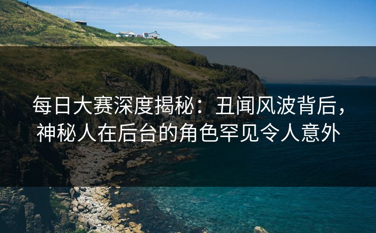 每日大赛深度揭秘：丑闻风波背后，神秘人在后台的角色罕见令人意外