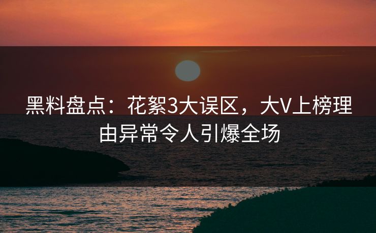 黑料盘点：花絮3大误区，大V上榜理由异常令人引爆全场