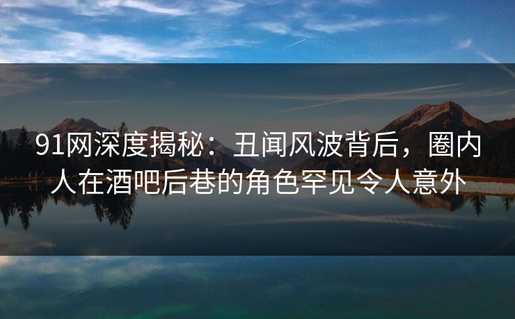 91网深度揭秘：丑闻风波背后，圈内人在酒吧后巷的角色罕见令人意外
