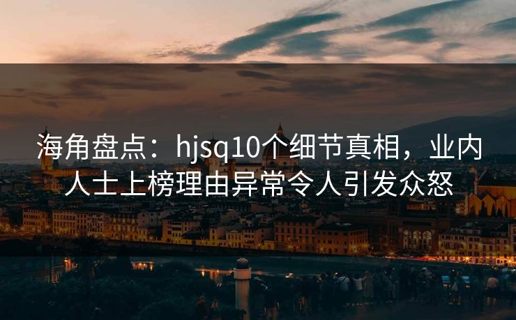 海角盘点：hjsq10个细节真相，业内人士上榜理由异常令人引发众怒
