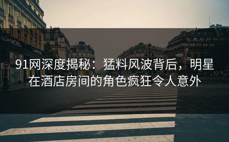 91网深度揭秘：猛料风波背后，明星在酒店房间的角色疯狂令人意外
