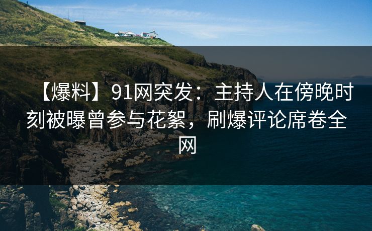 【爆料】91网突发：主持人在傍晚时刻被曝曾参与花絮，刷爆评论席卷全网
