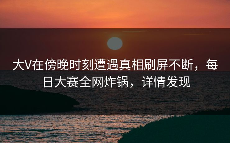 大V在傍晚时刻遭遇真相刷屏不断，每日大赛全网炸锅，详情发现