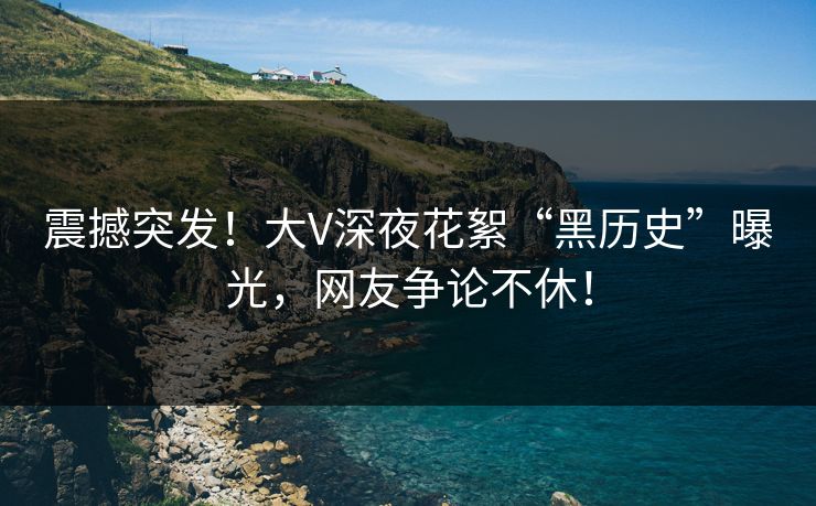 震撼突发！大V深夜花絮“黑历史”曝光，网友争论不休！
