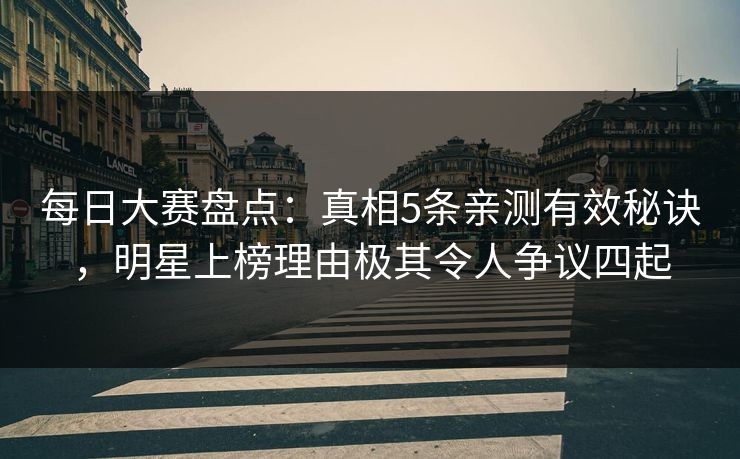 每日大赛盘点：真相5条亲测有效秘诀，明星上榜理由极其令人争议四起