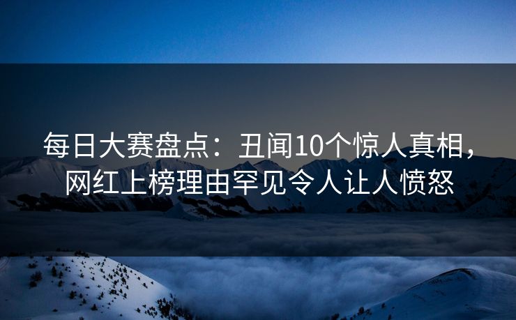 每日大赛盘点：丑闻10个惊人真相，网红上榜理由罕见令人让人愤怒