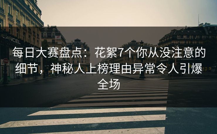 每日大赛盘点：花絮7个你从没注意的细节，神秘人上榜理由异常令人引爆全场