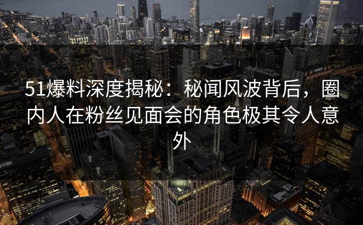 51爆料深度揭秘：秘闻风波背后，圈内人在粉丝见面会的角色极其令人意外