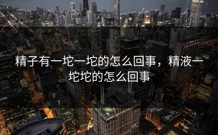 精子有一坨一坨的怎么回事,精液一坨坨的怎么回事 精子有一坨一坨的怎么回事,精液一坨坨的怎么回事