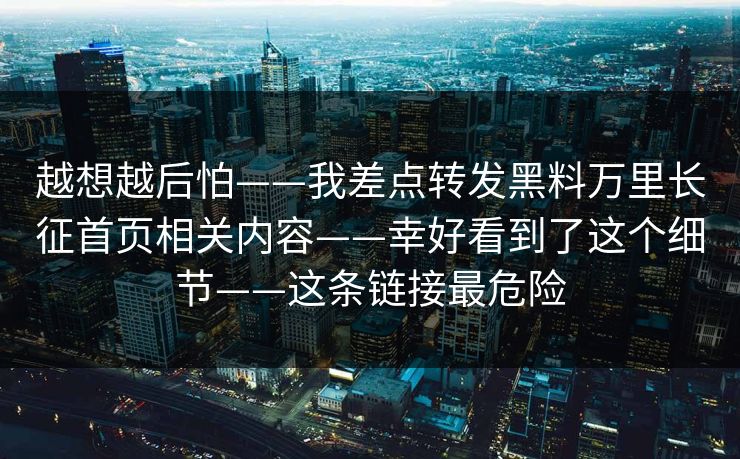 越想越后怕——我差点转发黑料万里长征首页相关内容——幸好看到了这个细节——这条链接最危险
