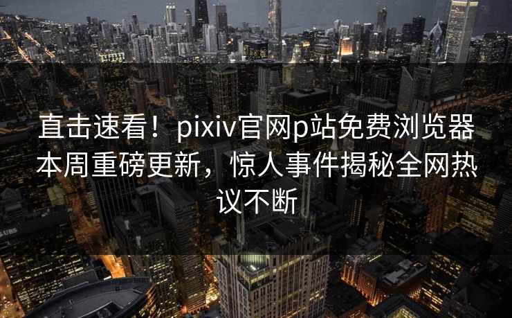 直击速看！pixiv官网p站免费浏览器本周重磅更新，惊人事件揭秘全网热议不断