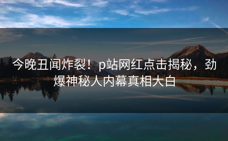 今晚丑闻炸裂！p站网红点击揭秘，劲爆神秘人内幕真相大白