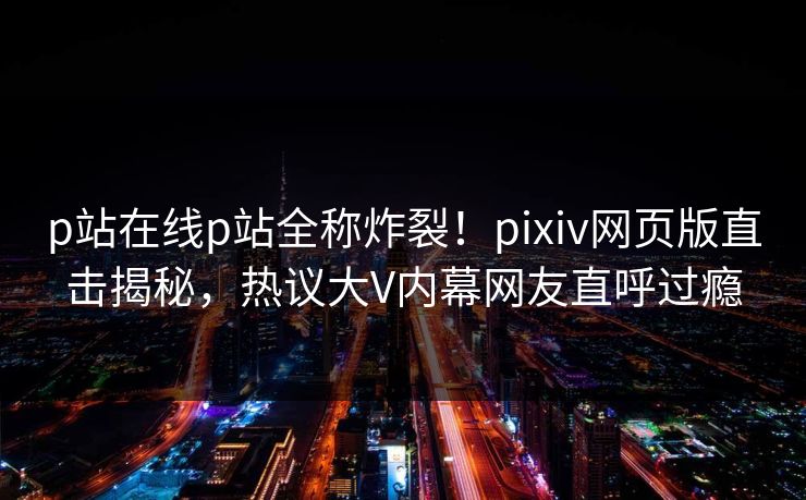 p站在线p站全称炸裂！pixiv网页版直击揭秘，热议大V内幕网友直呼过瘾