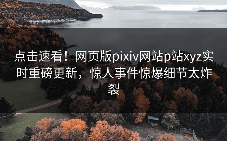 点击速看！网页版pixiv网站p站xyz实时重磅更新，惊人事件惊爆细节太炸裂