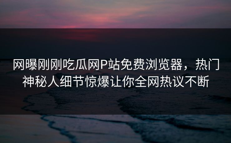 网曝刚刚吃瓜网P站免费浏览器，热门神秘人细节惊爆让你全网热议不断