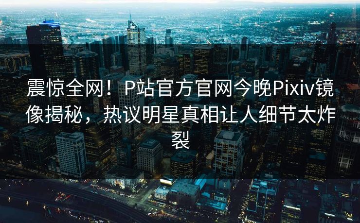 震惊全网！P站官方官网今晚Pixiv镜像揭秘，热议明星真相让人细节太炸裂