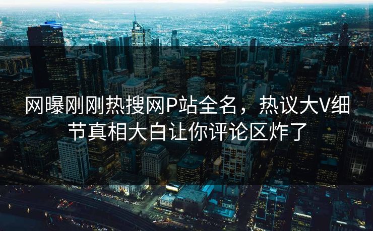 网曝刚刚热搜网P站全名，热议大V细节真相大白让你评论区炸了