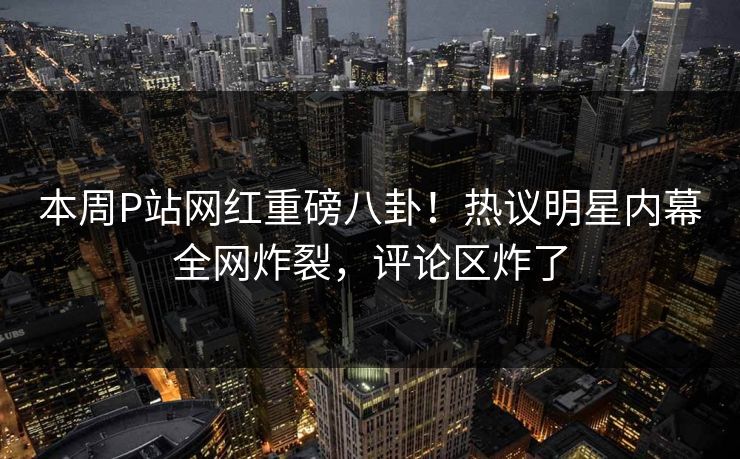 本周P站网红重磅八卦！热议明星内幕全网炸裂，评论区炸了