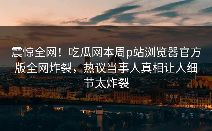 震惊全网！吃瓜网本周p站浏览器官方版全网炸裂，热议当事人真相让人细节太炸裂