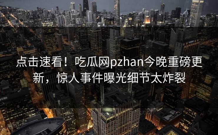 点击速看！吃瓜网pzhan今晚重磅更新，惊人事件曝光细节太炸裂
