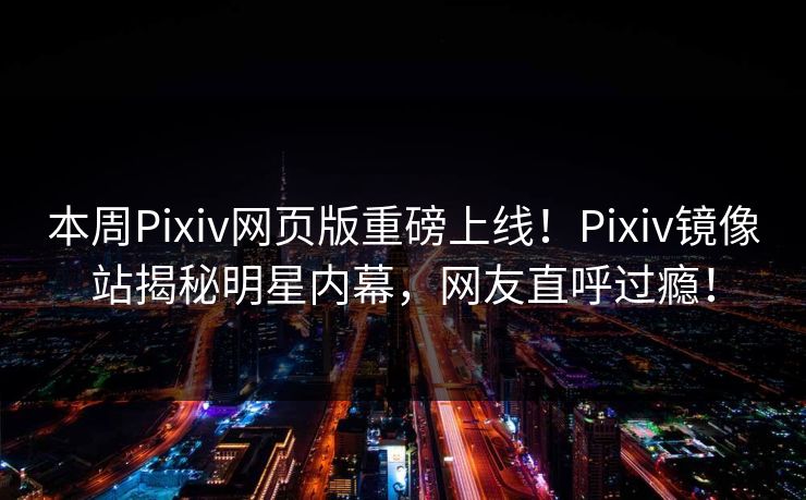 本周Pixiv网页版重磅上线！Pixiv镜像站揭秘明星内幕，网友直呼过瘾！