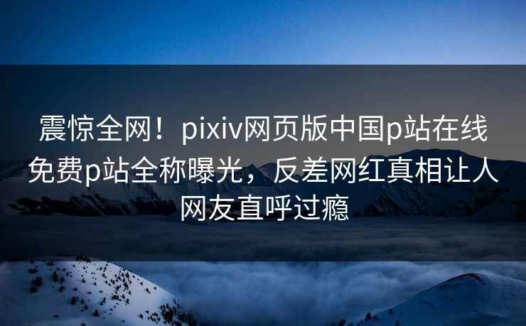 震惊全网！pixiv网页版中国p站在线免费p站全称曝光，反差网红真相让人网友直呼过瘾