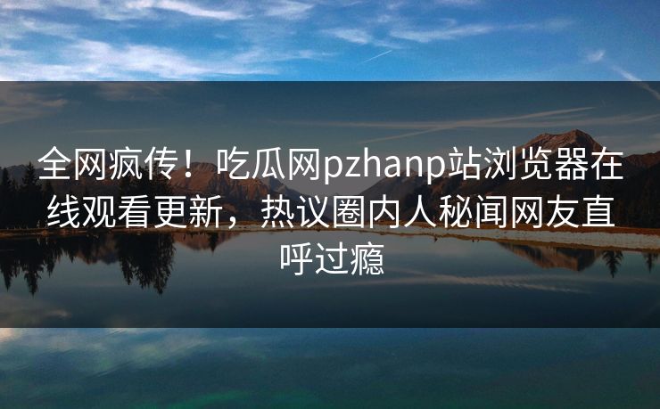 全网疯传！吃瓜网pzhanp站浏览器在线观看更新，热议圈内人秘闻网友直呼过瘾