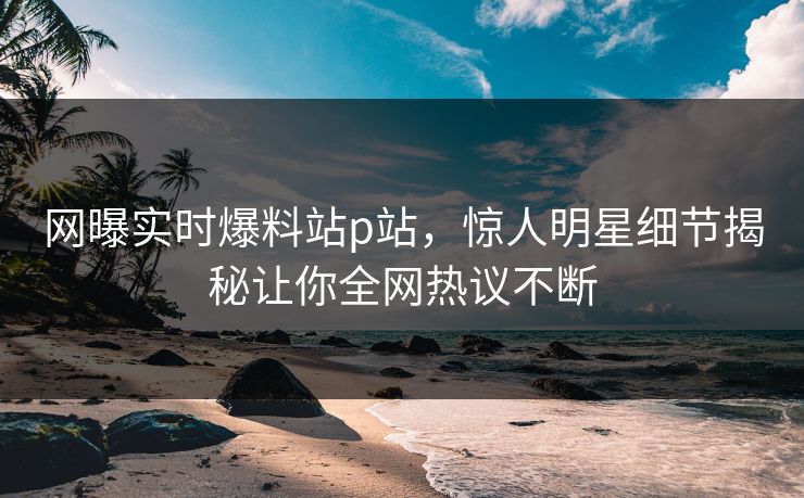 网曝实时爆料站p站，惊人明星细节揭秘让你全网热议不断