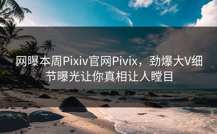 网曝本周Pixiv官网Pivix，劲爆大V细节曝光让你真相让人瞠目