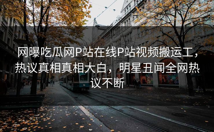 网曝吃瓜网P站在线P站视频搬运工，热议真相真相大白，明星丑闻全网热议不断