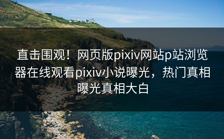 直击围观！网页版pixiv网站p站浏览器在线观看pixiv小说曝光，热门真相曝光真相大白