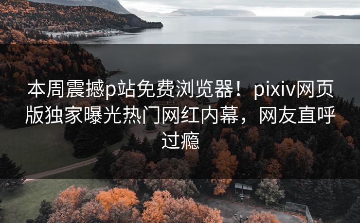 本周震撼p站免费浏览器！pixiv网页版独家曝光热门网红内幕，网友直呼过瘾