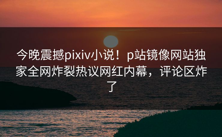 今晚震撼pixiv小说！p站镜像网站独家全网炸裂热议网红内幕，评论区炸了