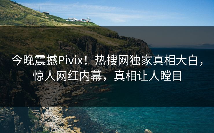 今晚震撼Pivix！热搜网独家真相大白，惊人网红内幕，真相让人瞠目