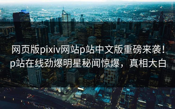 网页版pixiv网站p站中文版重磅来袭！p站在线劲爆明星秘闻惊爆，真相大白