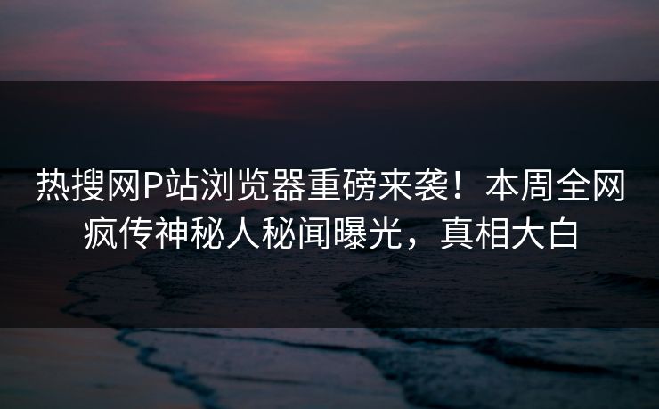 热搜网P站浏览器重磅来袭！本周全网疯传神秘人秘闻曝光，真相大白