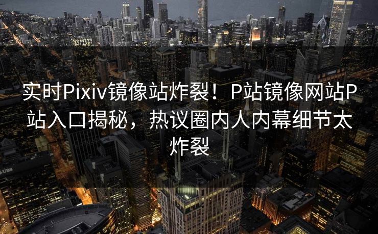 实时Pixiv镜像站炸裂！P站镜像网站P站入口揭秘，热议圈内人内幕细节太炸裂
