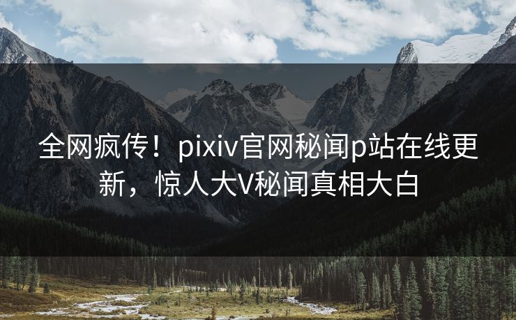 全网疯传！pixiv官网秘闻p站在线更新，惊人大V秘闻真相大白