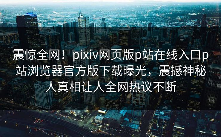 震惊全网！pixiv网页版p站在线入口p站浏览器官方版下载曝光，震撼神秘人真相让人全网热议不断