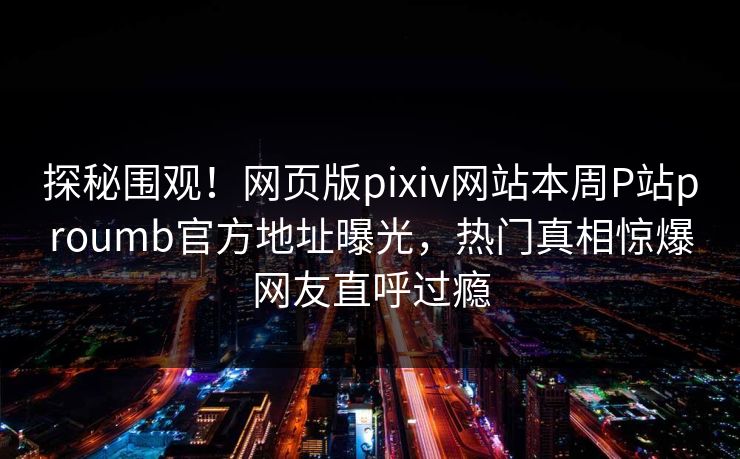 探秘围观！网页版pixiv网站本周P站proumb官方地址曝光，热门真相惊爆网友直呼过瘾