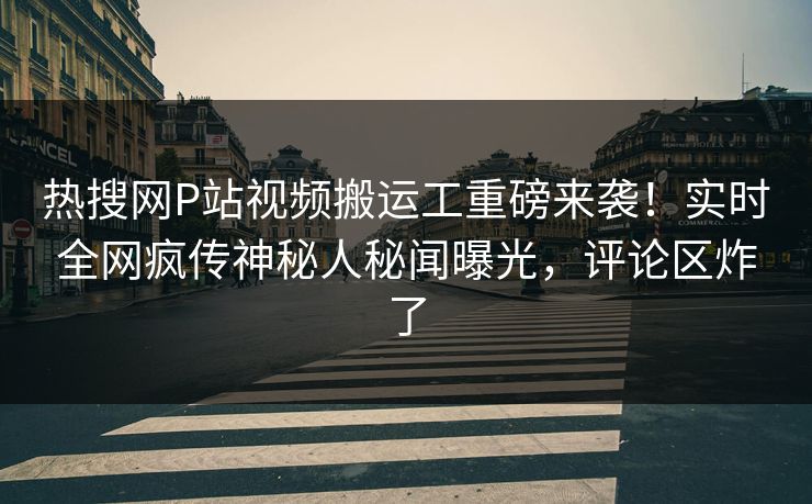 热搜网P站视频搬运工重磅来袭！实时全网疯传神秘人秘闻曝光，评论区炸了