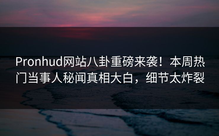 Pronhud网站八卦重磅来袭！本周热门当事人秘闻真相大白，细节太炸裂
