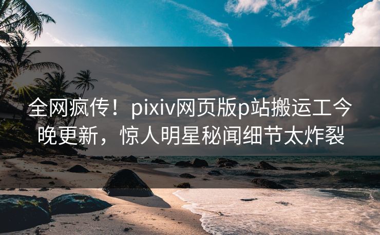 全网疯传！pixiv网页版p站搬运工今晚更新，惊人明星秘闻细节太炸裂