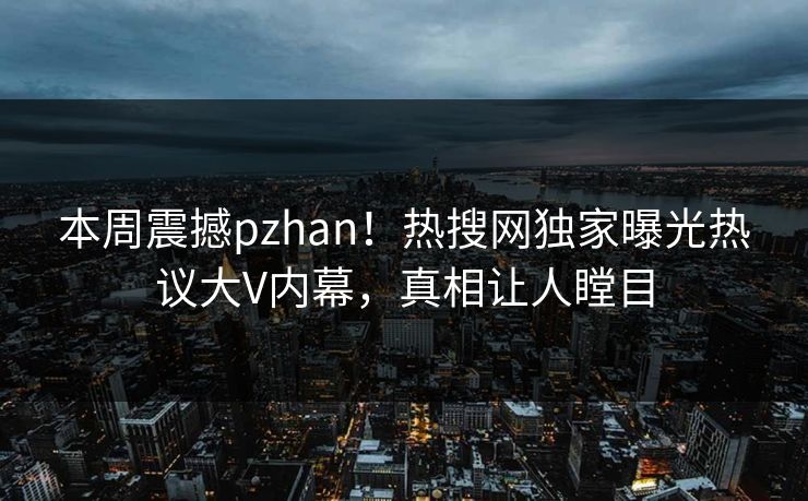 本周震撼pzhan！热搜网独家曝光热议大V内幕，真相让人瞠目