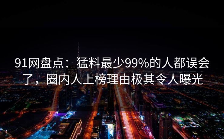91网盘点：猛料最少99%的人都误会了，圈内人上榜理由极其令人曝光
