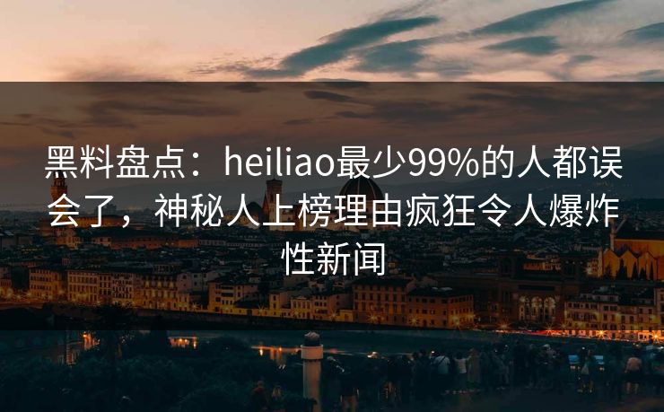 黑料盘点：heiliao最少99%的人都误会了，神秘人上榜理由疯狂令人爆炸性新闻