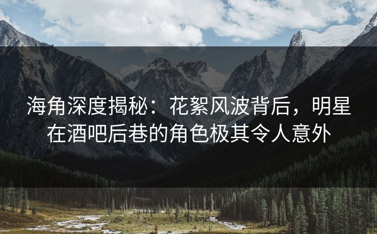 海角深度揭秘：花絮风波背后，明星在酒吧后巷的角色极其令人意外