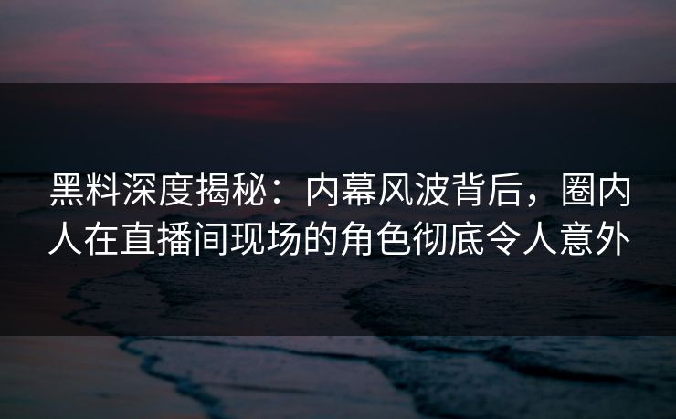 黑料深度揭秘：内幕风波背后，圈内人在直播间现场的角色彻底令人意外
