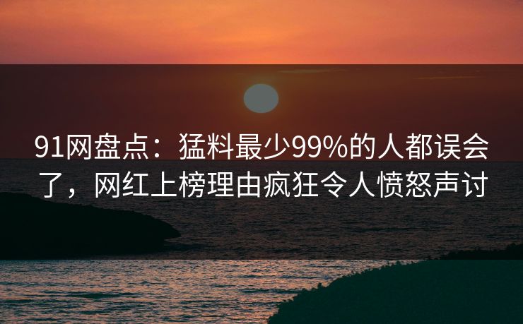 91网盘点：猛料最少99%的人都误会了，网红上榜理由疯狂令人愤怒声讨
